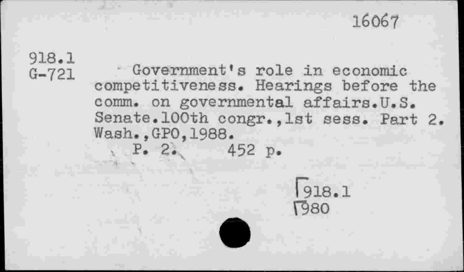 ﻿16067
918.1 G-721	Government’s role in economic competitiveness. Hearings before the comm, on governmental affairs.U.S. Senate.100th congr.,1st sess. Part 2 Wash.,GPO,1988. v P. 2.	452 p.
1918.1 V98O